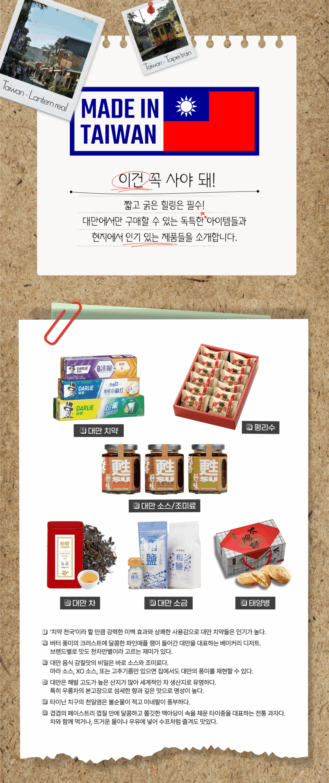 이건 꼭 사야 돼 짧고 굵은 힐링은 필수! 대만에서만 구매할 수 있는 독특한 아이템들과 현지에서 인기 있는 제품들을 소개합니다. 1 대만치약 2 펑리수 3 대만소스/조미료 4 대만 차 5 대만 소금 6 태양병 1 '치약천국'이라 할 만큼 강력한 미백 효과와 상쾌하나 사용감으로 대만 치약들은 인기가 높다. 2 버터 풍미의 크러스트에 달콤한 파인애플 잼이 들어간 대만을 대표하는 베이커리 디저트. 브랜드별로 맛도 천차만별이라 고르는 재미가 있다. 3 대만 음식 감칠맛의 비밀은 바로 소스와 조미료다. 마라소스, XO소스, 또는 고추기름만 있으면 집에서도 대만의 풍미를 재현할 수 있다. 4 대만은 해발고도가 높은 산지가 많아 세계적인 차 생산지로 유명하다. 특히 우롱차의 본고장으로 섬세한 향과 깊은 맛으로 명성이 높다. 5 타이난 치구의 천일염은 불순물이 적고 미네랄이 풍부하다 6 겹겹의 페이스트리 껍질 안에 달콤하고 쫄깃한 맥아당이 속을 채운 타이중을 대표하는 전통과자다. 차와 함께 먹거나, 뜨거운 물이나 우유에 넣어 스프처럼 즐겨도 맛있다.