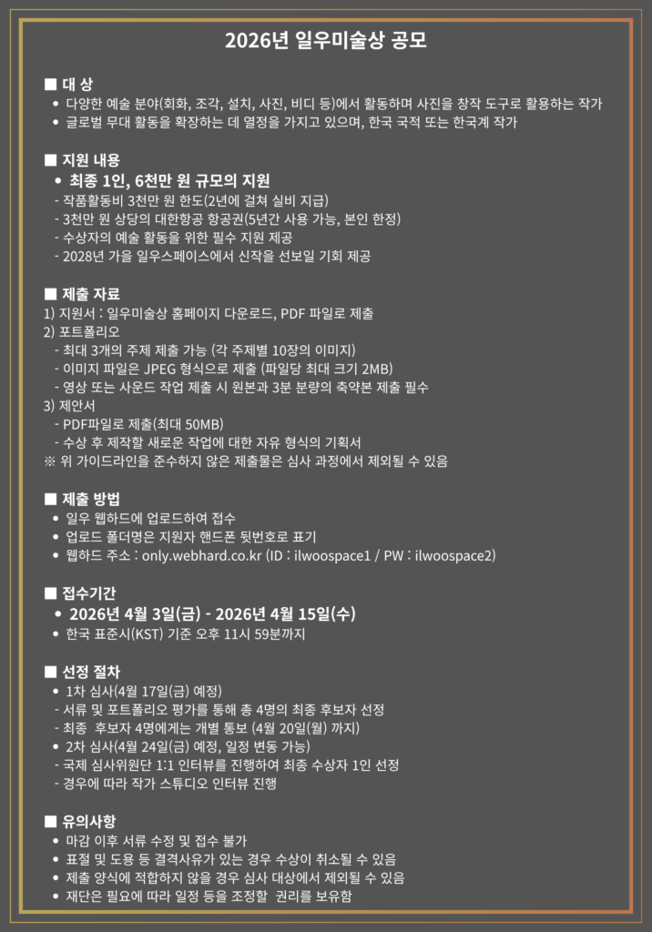 2026년 일우미술상 공모 대상 다양한 예술분야에서 활동하며 사진을 창작 도구로 활용하는 작가 글로벌 무대활동을 확장하는데 열정을 가지고 있으며 한국국적 또는 한국계 작가 지원 내용 최종 1인, 6천만원 규모의 지원 제출 자료 지원서 포트폴리오 제안서 제출방법 일우 웹하드에 업로드하여 접수 접수기간 2026년 4월 3일(금)~2026년 4월 15일(수) 선정 절차 1차 심사, 서류 및 포트폴리오 평가 통해 총 4명 선정 4명에게는 개별 통보 2차 심사(4월 24일) 유의사항 마감이후 서류 수정 및 접수 불가 결격사유가 있는 경우 수상 취소 제출 양식에 적합하지 않을 경우 제외 