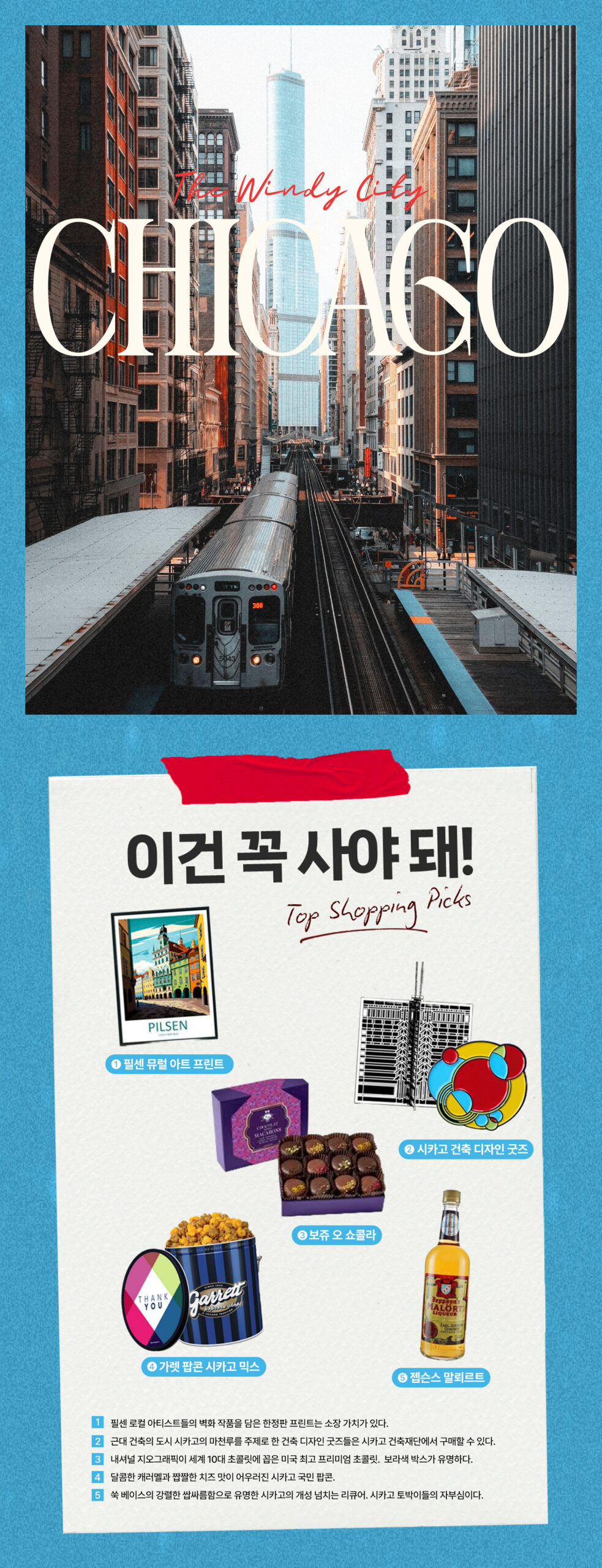The Windy City Chicago 이건 꼭 사야돼
1. 필센뮤럴 아티스트 프린트 2. 시카고 건축 디자인 굿즈 3. 보쥬 오 쇼콜라 4. 가렛팝콘 시카고 믹스 5. 젭슨스 말뢰르트